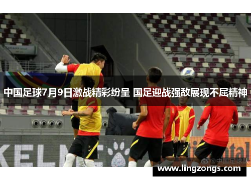 中国足球7月9日激战精彩纷呈 国足迎战强敌展现不屈精神